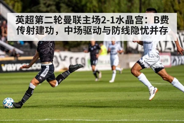 英超第二轮曼联主场2-1水晶宫：B费传射建功，中场驱动与防线隐忧并存