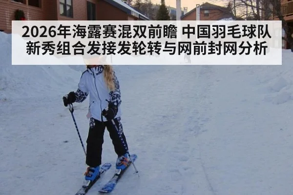 2026年海露赛混双前瞻 中国羽毛球队新秀组合发接发轮转与网前封网分析