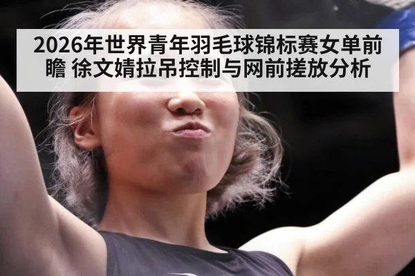 2026年世界青年羽毛球锦标赛女单前瞻 徐文婧拉吊控制与网前搓放分析