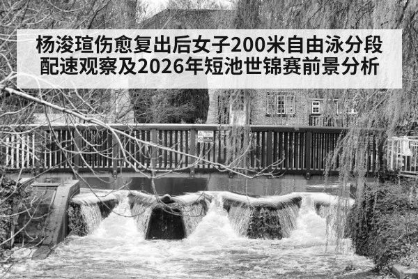 杨浚瑄伤愈复出后女子200米自由泳分段配速观察及2026年短池世锦赛前景分析